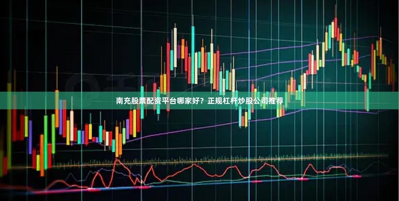 南充股票配资平台哪家好？正规杠杆炒股公司推荐